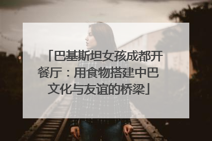 巴基斯坦女孩成都开餐厅：用食物搭建中巴文化与友谊的桥梁
