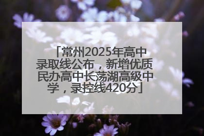 常州2025年高中录取线公布，新增优质民办高中长荡湖高级中学，录控线420分
