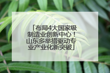 布局4大国家级制造业创新中心！山东多举措驱动专业产业化新突破