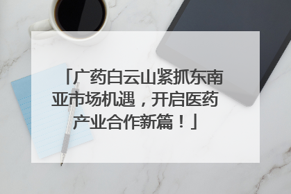 广药白云山紧抓东南亚市场机遇，开启医药产业合作新篇！