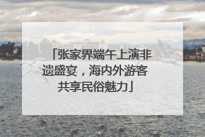 张家界端午上演非遗盛宴，海内外游客共享民俗魅力