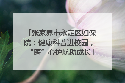 张家界市永定区妇保院：健康科普进校园，“医”心护航助成长
