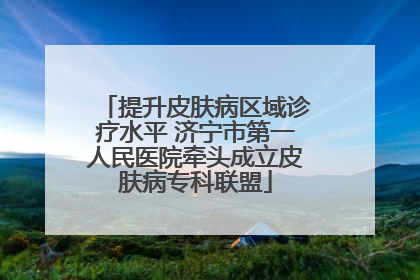 提升皮肤病区域诊疗水平 济宁市第一人民医院牵头成立皮肤病专科联盟