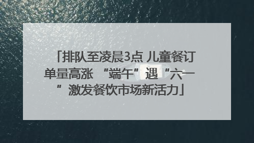 排队至凌晨3点 儿童餐订单量高涨 “端午”遇“六一”激发餐饮市场新活力