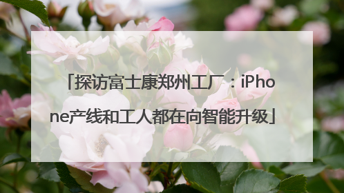 探访富士康郑州工厂：iPhone产线和工人都在向智能升级