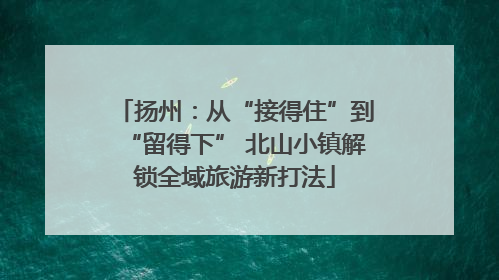扬州：从“接得住”到“留得下” 北山小镇解锁全域旅游新打法