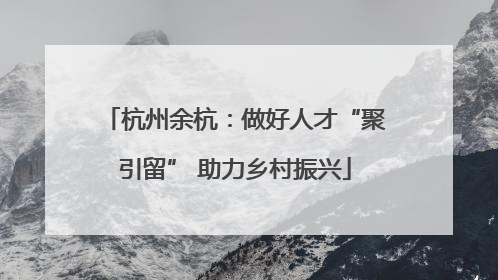 杭州余杭：做好人才“聚引留” 助力乡村振兴