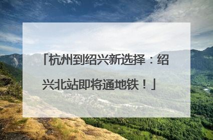 杭州到绍兴新选择：绍兴北站即将通地铁！