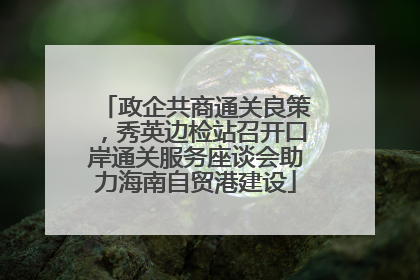 政企共商通关良策，秀英边检站召开口岸通关服务座谈会助力海南自贸港建设