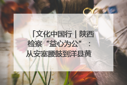 文化中国行｜陕西检察“益心为公”：从安塞腰鼓到洋县黄酒的非遗守护