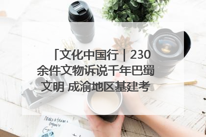 文化中国行｜230余件文物诉说千年巴蜀文明 成渝地区基建考古成果展开展