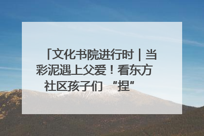 文化书院进行时｜当彩泥遇上父爱！看东方社区孩子们 “捏” 出心目中的爸爸