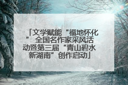文学赋能“福地怀化” 全国名作家采风活动暨第三届“青山碧水新湖南”创作启动