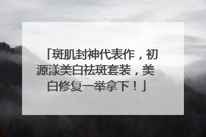 斑肌封神代表作，初源漾美白祛斑套装，美白修复一举拿下！