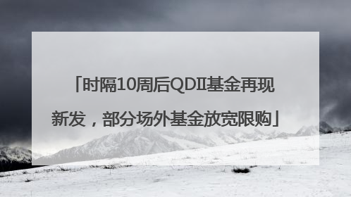 时隔10周后QDII基金再现新发，部分场外基金放宽限购