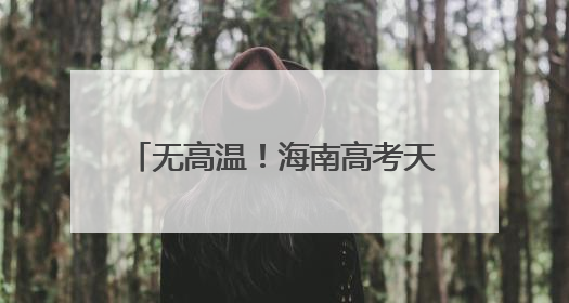 无高温！海南高考天气出炉，10日或有暴雨！赴考需注意→