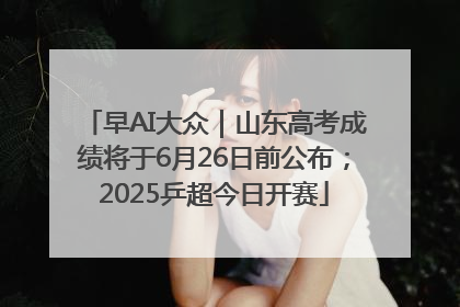 早AI大众｜山东高考成绩将于6月26日前公布；2025乒超今日开赛