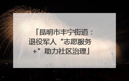 昆明市丰宁街道：退役军人“志愿服务+”助力社区治理