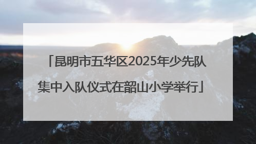 昆明市五华区2025年少先队集中入队仪式在韶山小学举行
