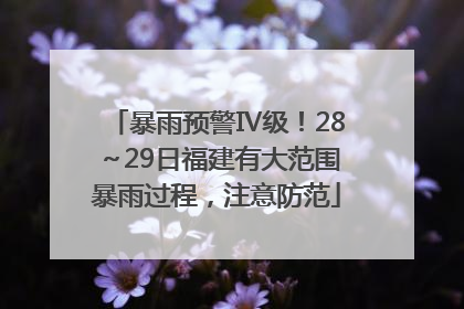 暴雨预警Ⅳ级！28～29日福建有大范围暴雨过程，注意防范