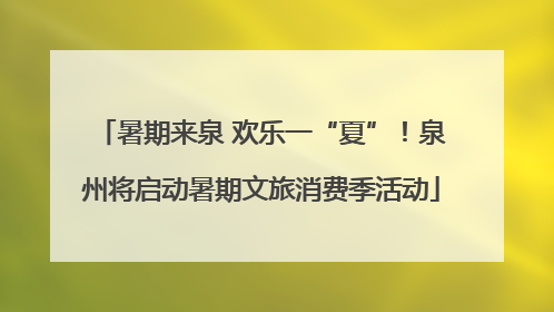 暑期来泉 欢乐一“夏”！泉州将启动暑期文旅消费季活动