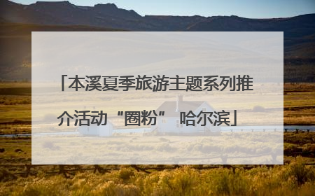 本溪夏季旅游主题系列推介活动“圈粉” 哈尔滨