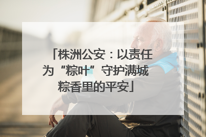 株洲公安：以责任为“粽叶”守护满城粽香里的平安
