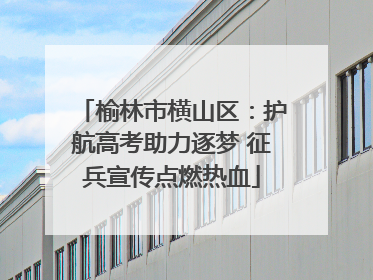 榆林市横山区：护航高考助力逐梦 征兵宣传点燃热血