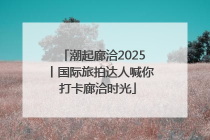 潮起廊洽2025丨国际旅拍达人喊你打卡廊洽时光