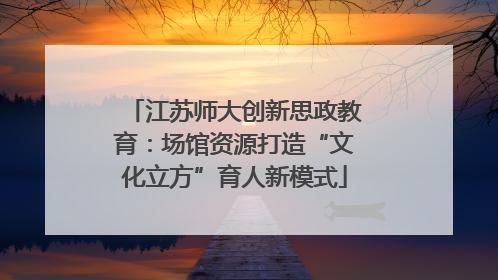 江苏师大创新思政教育：场馆资源打造“文化立方”育人新模式