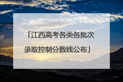 江西高考各类各批次录取控制分数线公布