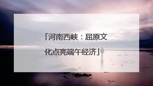 河南西峡：屈原文化点亮端午经济