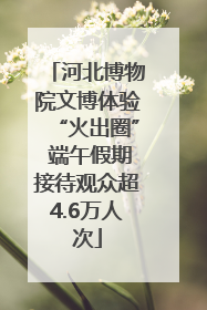 河北博物院文博体验“火出圈” 端午假期接待观众超4.6万人次
