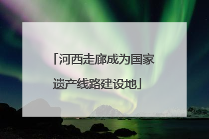 河西走廊成为国家遗产线路建设地