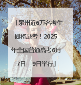 泉州近6万名考生即将赴考！2025年全国普通高考6月7日—9日举行