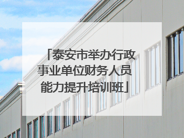 泰安市举办行政事业单位财务人员能力提升培训班