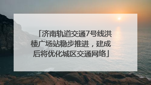 济南轨道交通7号线洪楼广场站稳步推进，建成后将优化城区交通网络