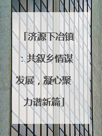 济源下冶镇：共叙乡情谋发展，凝心聚力谱新篇
