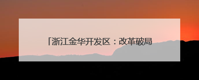 浙江金华开发区：改革破局增动能，智慧营城筑未来