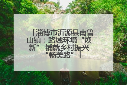 淄博市沂源县南鲁山镇：路域环境“焕新” 铺就乡村振兴“畅美路”