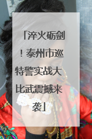 淬火砺剑！泰州市巡特警实战大比武震撼来袭