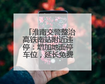 淮南交警整治高铁南站附近违停：增加地面停车位，延长免费停车时间