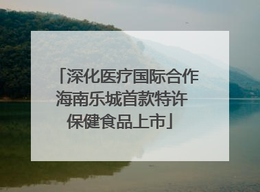 深化医疗国际合作 海南乐城首款特许保健食品上市