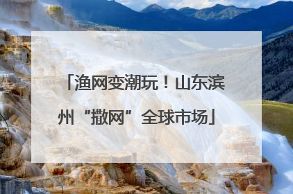 渔网变潮玩！山东滨州“撒网”全球市场