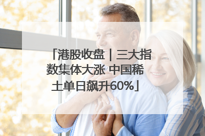 港股收盘｜三大指数集体大涨 中国稀土单日飙升60%