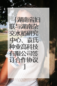 湖南省妇联与湖南杂交水稻研究中心、袁氏种业高科技有限公司签订合作协议