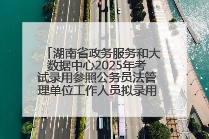 湖南省政务服务和大数据中心2025年考试录用参照公务员法管理单位工作人员拟录用人员名单公示