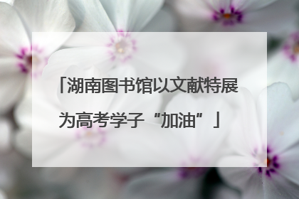 湖南图书馆以文献特展为高考学子“加油”