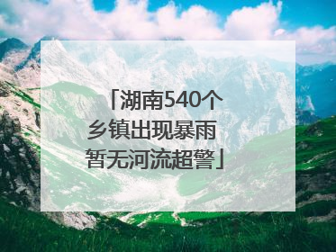 湖南540个乡镇出现暴雨 暂无河流超警