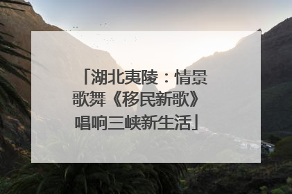 湖北夷陵：情景歌舞《移民新歌》唱响三峡新生活